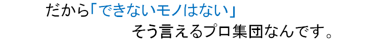 だから「できないモノはない」そう言えるプロ集団なんです。